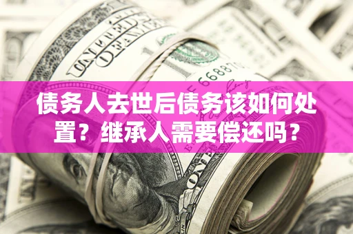济南债务人去世后债务该如何处置？继承人需要偿还吗？